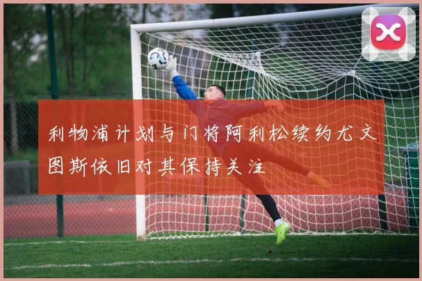 利物浦计划与门将阿利松续约尤文图斯依旧对其保持关注