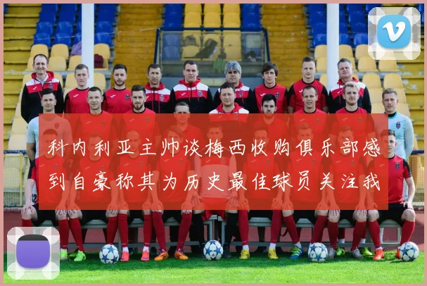 科内利亚主帅谈梅西收购俱乐部感到自豪称其为历史最佳球员关注我们