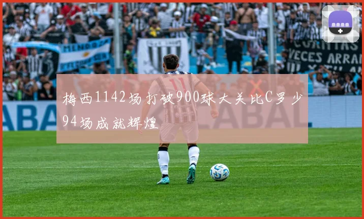 梅西1142场打破900球大关比C罗少94场成就辉煌