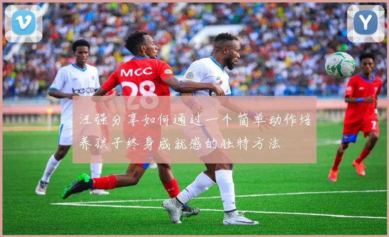 汪强分享如何通过一个简单动作培养孩子终身成就感的独特方法