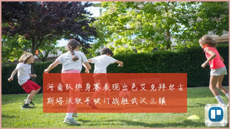 河南队热身赛表现出色艾克拜尔古斯塔沃联手破门战胜武汉三镇