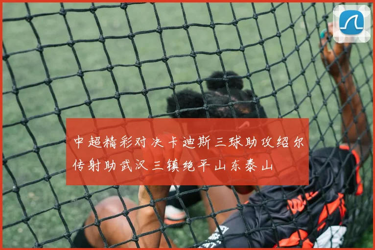 中超精彩对决卡迪斯三球助攻绍尔传射助武汉三镇绝平山东泰山