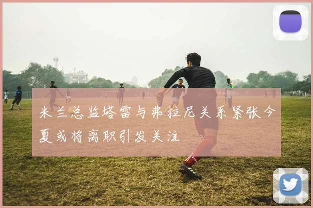 米兰总监塔雷与弗拉尼关系紧张今夏或将离职引发关注