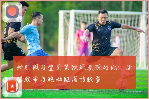 姆巴佩与登贝莱欧冠表现对比：进球效率与跑动距离的较量