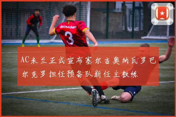 AC米兰正式宣布塞尔吉奥纳瓦罗巴尔克罗担任预备队新任主教练