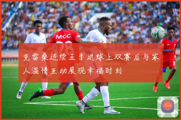 克雷桑连续五季进球上双赛后与家人温情互动展现幸福时刻
