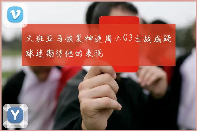文班亚马恢复神速周六G3出战成疑球迷期待他的表现