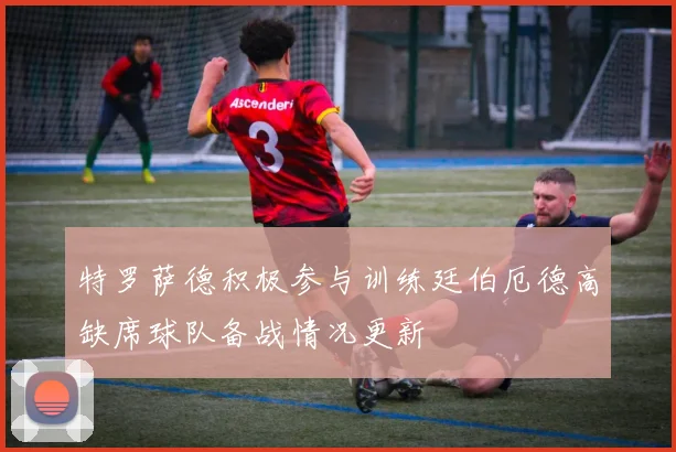 特罗萨德积极参与训练廷伯厄德高缺席球队备战情况更新