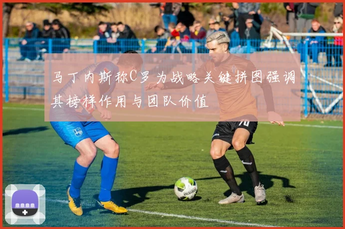 马丁内斯称C罗为战略关键拼图强调其榜样作用与团队价值