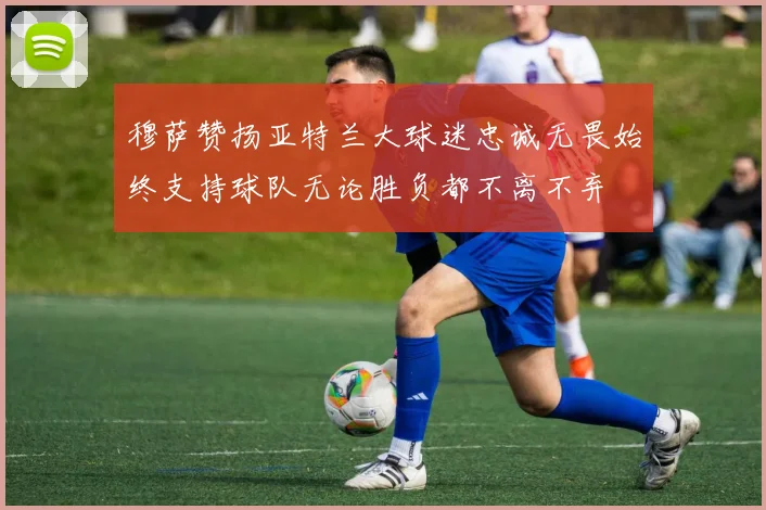 穆萨赞扬亚特兰大球迷忠诚无畏始终支持球队无论胜负都不离不弃