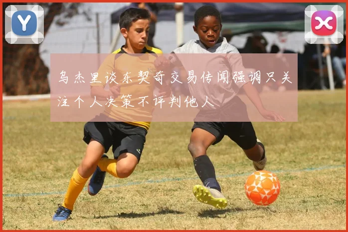 乌杰里谈东契奇交易传闻强调只关注个人决策不评判他人